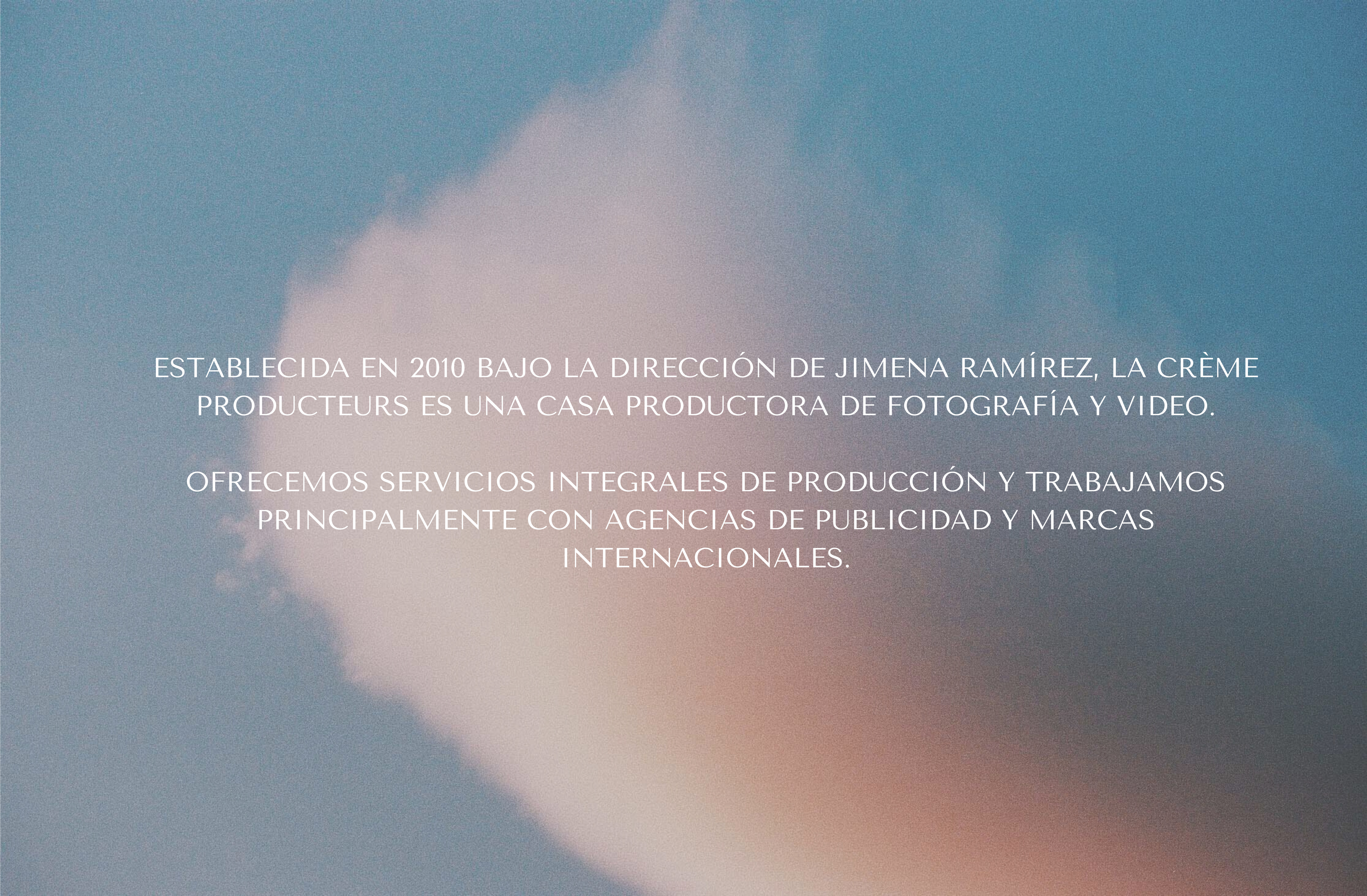 Establecida en 2010 bajo la dirección de Jimena Ramírez, La Crème Producteurs es una casa productora de fotografía y video. Ofrecemos servicios integrales de producción y trabajamos principalmente con agencias de publicidad y marcas internacionales. - 1